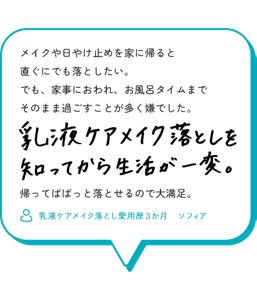 メイクや日やけ止めを家に帰ると直ぐにでも落としたい。 でも、家事におわれ、お風呂タイムまでそのまま過ごすことが多く 嫌でした。 乳液ケアメイク落としを知ってから生活が一変。 帰ってぱぱっと落とせるので大満足。 （乳液ケアメイク落とし愛用歴３か月　　ソフィア）