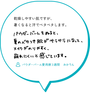 乾燥しやすい肌ですが、暑くなると汗でペタペタします。 パウダーバームをぬると、夏のベタつき肌がサラサラになって、 メイクがのりやすく、崩れにくいと感じています。 （パウダーバーム愛用歴３週間　みかりん）