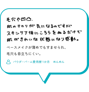 毛穴や凹凸、肌のテカリが気になるのですが、 スキンケア後にこちらをぬるだけで 肌がきれいな状態になり感動。 ベースメイクが薄めでもすませられ、 毛穴も目立ちにくい。 （パウダーバーム愛用歴１か月　めんめん）