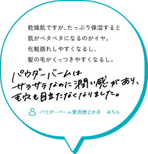 乾燥肌ですが、たっぷり保湿すると肌がベタベタになるのがイヤ。 化粧崩れしやすくなるし、髪の毛がくっつきやすくなるし。 パウダーバームは、 サラサラなのに潤い感があり続き、毛穴も目立たなくできました。 （パウダーバーム愛用歴２か月　みちら）
