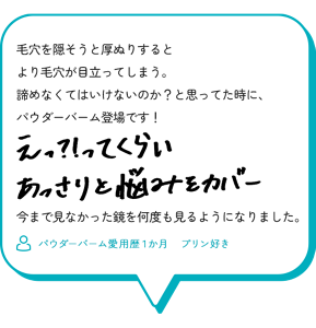 毛穴を隠そうと厚ぬりするとより毛穴が目立ってしまう。 諦めなくてはいけないのか？と思ってた時に、 パウダーバーム登場です！ え！？ってくらいあっさりと悩みをカバー。 今まで見なかった鏡を何度も見るようになりました。 （パウダーバーム愛用歴１か月　プリン好き）