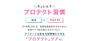 キュレルでプロテクト習慣 保湿+プロテクト 24時間365日、乾燥性敏感肌を守るために。 保湿ケアで肌を整えるだけでなく、デリケートな肌を外部環境から守る 「プロテクト」ケアを。