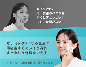 メイク汚れ、 汗・皮脂のベタつき すぐに落としたい！ でも、 時間がない… セラミドケア※ する乳液で、帰宅 後すぐにメイク 汚れすっきり＆ 保湿まで完了 ※セラミドの働きを補い、 潤いを与える