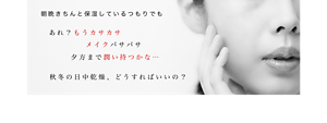 朝晩きちんと保湿しているつもりでも あれ？もうカサカサ メイクパサパサ 夕方まで潤い持つかな… 秋冬の日中乾燥、どうすればいいの？