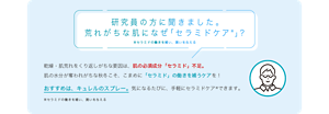 研究員の方に聞きました。 荒れがちな肌になぜ「セラミドケア※」？ ※セラミドの働きを補い、潤いを与える 乾燥・肌荒れをくり返しがちな要因は、肌の必須成分「セラミド」不足。 肌の水分が奪われがちな秋冬こそ、こまめに「セラミド」の働きを補うケアを！ おすすめは、キュレルのスプレー。気になるたびに、手軽にセラミドケア※できます。 ※セラミドの働きを補い、潤いを与える 