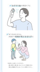 ・ひげそり後の保湿ケアに ・おうちはもちろん、外遊びで乾燥が気になるたびに ※幼児からお使いいただけます。顔に使用する際、吸い込んでしまう可能性がある場合は保護者が手に出してからご使用ください。