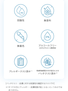 弱酸性 無香料 無着色 アルコールフリー（エチルアルコール無添加） アレルギーテスト済み＊１ 乾燥性敏感肌の方の協力によるパッチテスト済み＊1 ［パッチテスト：皮膚に対する刺激性を確認するテストです］ ＊1 すべての方にアレルギー・皮膚刺激が起こらないというわけではありません。