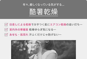 年々、厳しくなっている気がする… 酷暑乾燥・日差しによる乾燥で カサつく肌にエアコン乾燥の追い打ち…・室内外の寒暖差 乾燥ゆらぎ気になる…・あせも・肌荒れ 汗ふくだけじゃ防げない…