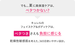 でも…夏に高保湿ケアは、ベタつかない？ キュレルのフェイスケア&ボディケアは、ベタつきさえも負担に感じる乾燥性敏感肌を考えた、365日使いやすい設計。