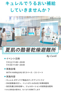 キュレルでうるおい補給 していきませんか？夏肌の酷暑乾燥避難所 イベント日時7/4(土)11:00～20:00 7/5(日)11:00～20:00  実施会場WITH HARAJUKU B1スペース・ストリート 実施内容・キュレル ボディケア商品のタッチアンドトライ・各日先着2,000名様へ、ジェルローションの試供品を配布 ※水と試供品の配布は、なくなり次第終了します