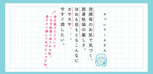 キュレラーAさん 洗顔後のお肌で気づく、酷暑乾燥の厳しさ。ほおも目もともこんなにカサカサ、、。今すぐ潤したい。 赤ペン：紫外線やエアコンで一日中乾燥に晒される肌。速やかに潤してあげたいですね。