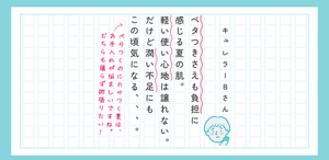 キュレラーBさん ベタつきさえも負担に感じる夏の肌。軽い使い心地は譲れない。だけど潤い不足にもこの頃気になる、、。 赤ペン：ベタつくのにカサつく夏は、お手入れが悩ましいですね。どちらも譲らず欲張りに行きたい！