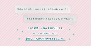 「赤ちゃんのお肌、どうスキンケアしてあげればいいの…？」　「カサつきや肌荒れをくり返しがちな子、どうすれば…？」　そんな戸惑いや悩みを感じたときも、 キュレルはそばにいます。 子育てに、笑顔の時間が増えますように。