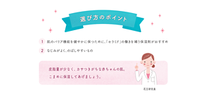 選び方のポイント　1 肌のバリア機能を健やかに保つために、「セラミド」の働きを補う保湿剤がおすすめ　2 なじみがよく、のばしやすいもの　皮脂量が少なく、カサつきがちな赤ちゃんの肌。こまめに保湿してあげましょう。
