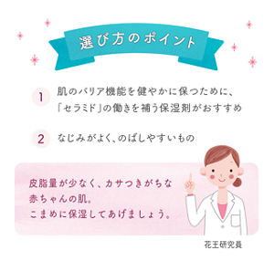 選び方のポイント　1 肌のバリア機能を健やかに保つために、「セラミド」の働きを補う保湿剤がおすすめ　2 なじみがよく、のばしやすいもの　皮脂量が少なく、カサつきがちな赤ちゃんの肌。こまめに保湿してあげましょう。