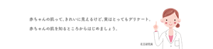 赤ちゃんの肌って、きれいに見えるけど、実はとってもデリケート。 赤ちゃんの肌を知るところからはじめましょう。