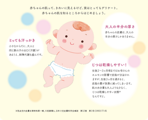 赤ちゃんの肌って、きれいに見えるけど、実はとってもデリケート。 赤ちゃんの肌を知るところからはじめましょう。とっても汗っかき 小さなからだに、大人と 同じ数の汗の出口（汗腺）が あるうえ、新陳代謝も盛んです。大人の半分の厚さ 赤ちゃんの皮膚は、大人の 半分の厚さしかありません。じつは乾燥しやすい！ 生後２～３ヶ月頃まではお母さんの ホルモンの影響で皮脂が分泌され ますが、生後３ヶ月を過ぎると、 皮脂の量が急激に減ってしまいます。 肌の水分量も大人よりも少なく、 じつは乾燥しやすい状態※ なんですよ。※乳幼児の皮膚生理特性第一報、川尻康晴ら、日本小児皮膚科学会雑誌　第12巻　第1号（1993）77-81