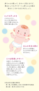 赤ちゃんの肌って、きれいに見えるけど、実はとってもデリケート。 赤ちゃんの肌を知るところからはじめましょう。とっても汗っかき 小さなからだに、大人と 同じ数の汗の出口（汗腺）が あるうえ、新陳代謝も盛んです。大人の半分の厚さ 赤ちゃんの皮膚は、大人の 半分の厚さしかありません。じつは乾燥しやすい！ 生後２～３ヶ月頃まではお母さんの ホルモンの影響で皮脂が分泌され ますが、生後３ヶ月を過ぎると、 皮脂の量が急激に減ってしまいます。 肌の水分量も大人よりも少なく、 じつは乾燥しやすい状態※ なんですよ。※乳幼児の皮膚生理特性第一報、川尻康晴ら、日本小児皮膚科学会雑誌　第12巻　第1号（1993）77-81