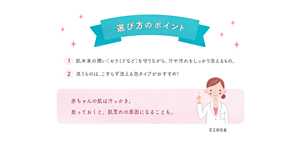 選び方のポイント ①肌本来の潤い（セラミドなど）を守りながら、汗や汚れをしっかり洗えるもの。②洗うものは、こすらず洗える泡タイプがおすすめ！赤ちゃんの肌は汗っかき。 放っておくと、肌荒れの原因になることも。 