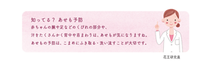 知ってる？あせも予防　赤ちゃんの腕や足などのくびれの部分や、汗をたくさんかく背中や首まわりは、あせもが気になりますね。あせもの予防は、こまめにふき取る・洗い流すことが大切です。