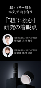 超オイリー肌と本気で向き合う 「“超”に挑む」研究の着眼点 花王株式会社 メイクアップ研究所 研究員 為行 舞斗 花王株式会社 メイクアップ研究所 研究員 嶋村 洸碧