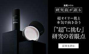 連載コラム 研究員が語る 超オイリー肌と本気で向き合う 「“超”に挑む」研究の着眼点 記事を読む