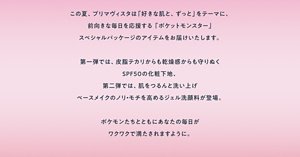 この夏、プリマヴィスタは「好きな肌と、ずっと」をテーマに、前向きな毎日を応援する「ポケットモンスター」スペシャルパッケージのアイテムをお届けいたします。第一弾では、皮脂テカリからも乾燥感からも守りぬくSPF50の化粧下地、第二弾では、肌をつるんと洗い上げベースメイクのノリ・モチを高めるジェル洗顔料が登場。ポケモンたちとともにあなたの毎日がワクワクで満たされますように。