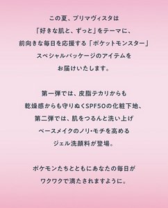 この夏、プリマヴィスタは「好きな肌と、ずっと」をテーマに、前向きな毎日を応援する「ポケットモンスター」スペシャルパッケージのアイテムをお届けいたします。第一弾では、皮脂テカリからも乾燥感からも守りぬくSPF50の化粧下地、第二弾では、肌をつるんと洗い上げベースメイクのノリ・モチを高めるジェル洗顔料が登場。ポケモンたちとともにあなたの毎日がワクワクで満たされますように。