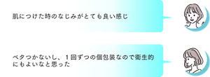 「肌につけた時のなじみがとても良い感じ」「ベタつかないし、1回ずつの個包装なので衛生的にもよいなと思った」