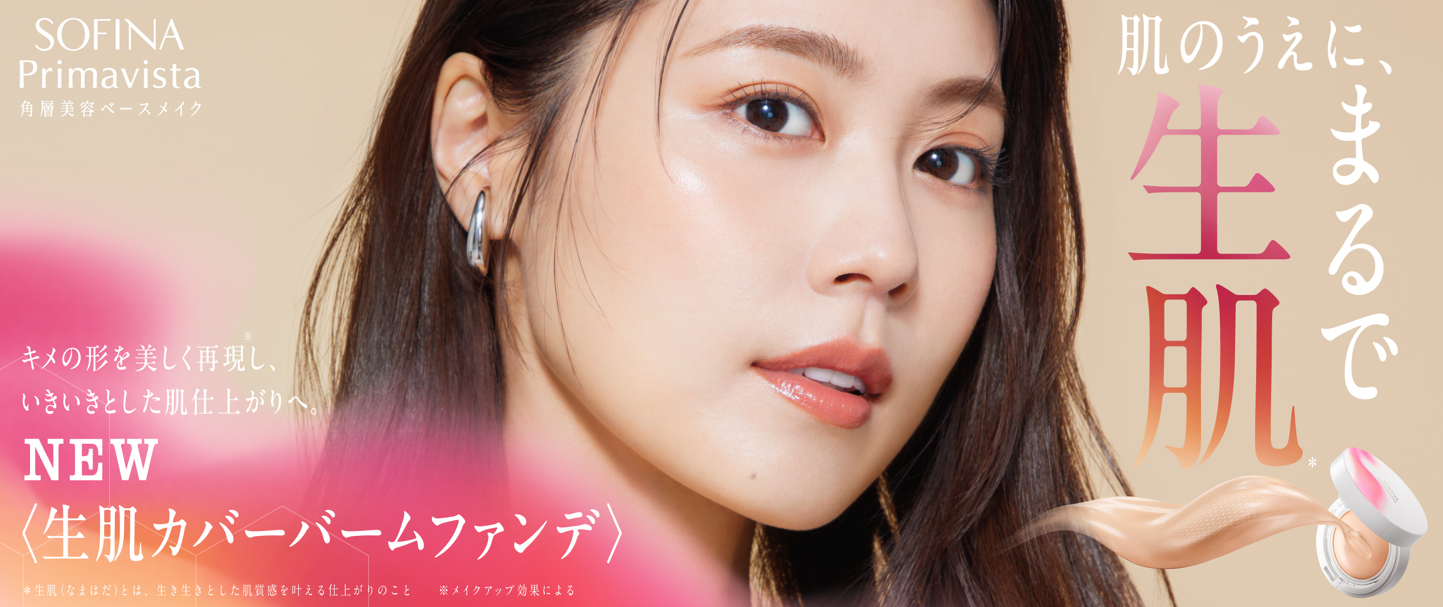 SOFINA Primavista 角層美容ベースメイク 肌のうえに、まるで生肌* キメの形を美しく再現※し、いきいきとした肌仕上がりへ。 NEW ＜生肌カバーバームファンデ＞ *生肌＜なまはだ＞とは、生き生きとした肌質感を叶える仕上がりのこと ※メイクアップ効果による