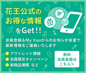 会員登録＆My Kaoからのお知らせ希望で花王公式のお得な情報をGet!!　アウトレット情報　新商品・限定品発売情報　会員限定キャンペーン情報など　無料のMy Kao会員登録はこちら