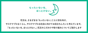 もったいないを、ほっとけない。花王は、さまざまな「もったいない」ことに目を向け、サステナブルなくらし、サステナブルな社会に向けてお役立ちしたいと考えています。「もったいないを、ほっとけない。」花王のこだわりや取り組みについてご紹介します
