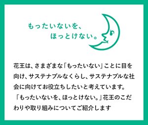 もったいないを、ほっとけない。花王は、さまざまな「もったいない」ことに目を向け、サステナブルなくらし、サステナブルな社会に向けてお役立ちしたいと考えています。「もったいないを、ほっとけない。」花王のこだわりや取り組みについてご紹介します