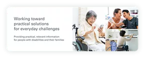 Working toward practical solutions for everyday challenges Providing practical, relevant information for people with disabilities and their families