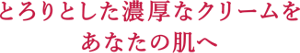 とろりとした濃厚なクリームをあなたの肌へ