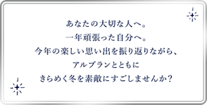 あなたの大切な人へ。 一年頑張った自分へ。 今年の楽しい思い出を振り返りながら、 アルブランとともに きらめく冬を素敵にすごし