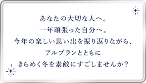あなたの大切な人へ。 一年頑張った自分へ。 今年の楽しい思い出を振り返りながら、 アルブランとともに きらめく冬を素敵にすごし