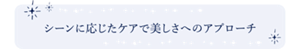 シーンに応じたケアで美しさへのアプローチ