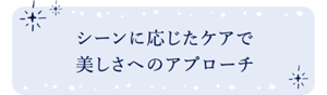 シーンに応じたケアで美しさへのアプローチ