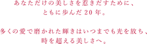 あなただけの美しさを惹きだすために、 ともに歩んだ20年。  多くの愛で磨かれた輝きはいつまでも光を放ち、 時を超える美しさへ。