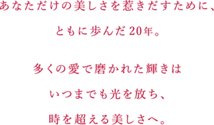 あなただけの美しさを惹きだすために、 ともに歩んだ20年。  多くの愛で磨かれた輝きはいつまでも光を放ち、 時を超える美しさへ。
