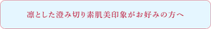 凛とした澄み切り素肌美印象がお好みの方へ