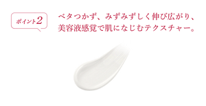 ポイント2 ベタつかず、みずみずしく伸び広がり、美容液感覚で肌になじむテクスチャー