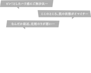 肌の「こんなはずでは」に。うるっ！ぴたっ！ぴーん！で、速攻、引きしめハリ感！