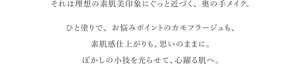 それは理想の素肌美印象にぐっと近づく、奥の手メイク。 ひと塗りで、お悩みポイントのカモフラージュも、 素肌感仕上がりも、思いのままに。 ぼかしの小技を光らせて、心躍る肌へ。