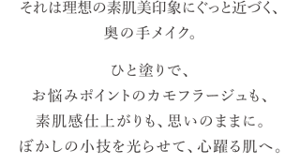 それは理想の素肌美印象にぐっと近づく、奥の手メイク。 ひと塗りで、お悩みポイントのカモフラージュも、 素肌感仕上がりも、思いのままに。 ぼかしの小技を光らせて、心躍る肌へ。