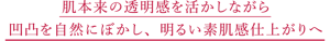肌本来の透明感を活かしながら 凹凸を自然にぼかし、 明るい素肌感仕上がりへ