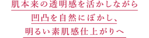 肌本来の透明感を活かしながら 凹凸を自然にぼかし、 明るい素肌感仕上がりへ