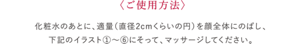 ご使用方法 化粧水のあとに、適量（直径2cmくらいの 円）を顔全体にのばし、下記のイラスト ①〜⑥にそって、マッサージしてください。