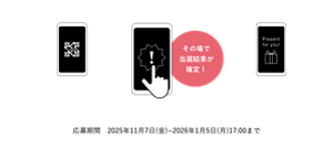 応募方法 商品に同梱のキャンペーンシートに記載の二次元コードより応募サイトへアクセス その場で 当選結果が 確定！ ご当選者のみ必要事項をご入力 応募期間　2025年11月7日(金)~2026年1月5日(月)17:00まで ※景品の発送は2026年1月下旬頃を予定しております。